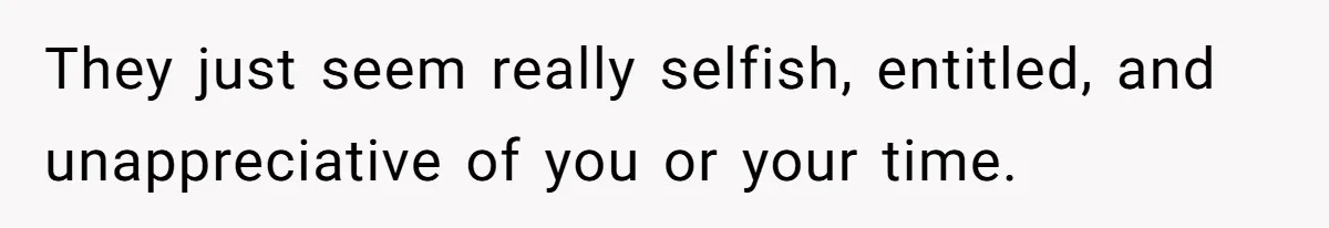 They just seem really selfish, entitled, and unappreciative of you or your time.