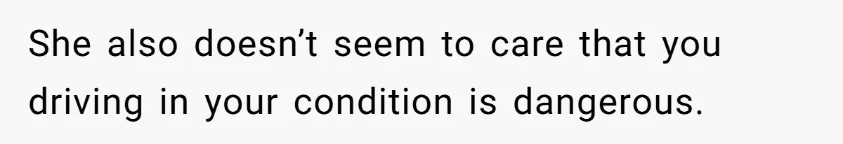 She also doesn’t seem to care that you driving in your condition is dangerous.