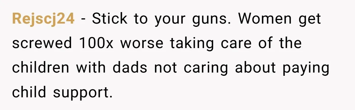 Rejscj24 − Stick to your guns. Women get screwed 100x worse taking care of the children with dads not caring about paying child support.