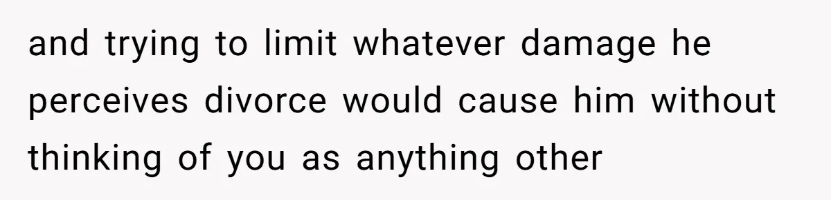 and trying to limit whatever damage he perceives divorce would cause him without thinking of you as anything other