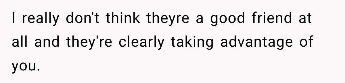 I really don't think theyre a good friend at all and they're clearly taking advantage of you.