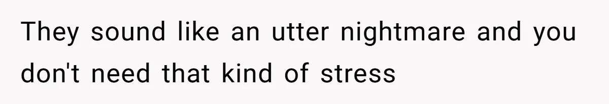 They sound like an utter nightmare and you don't need that kind of stress
