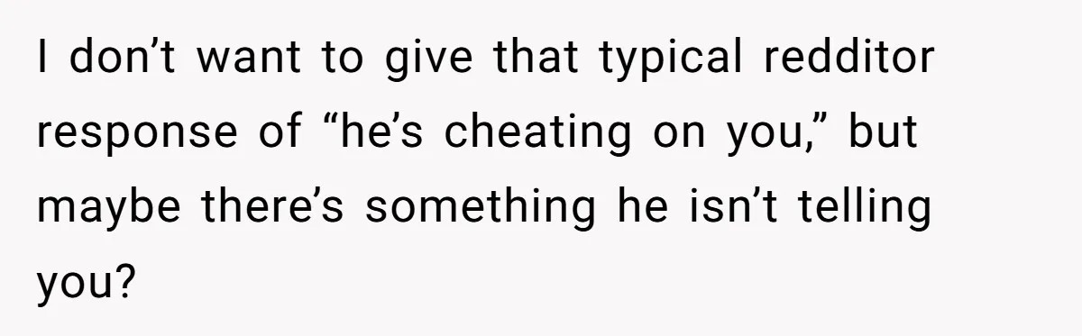 I don’t want to give that typical redditor response of “he’s cheating on you,” but maybe there’s something he isn’t telling you?