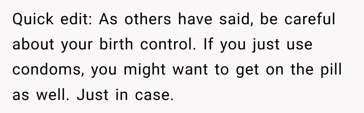 Quick edit: As others have said, be careful about your birth control. If you just use condoms, you might want to get on the pill as well. Just in case.