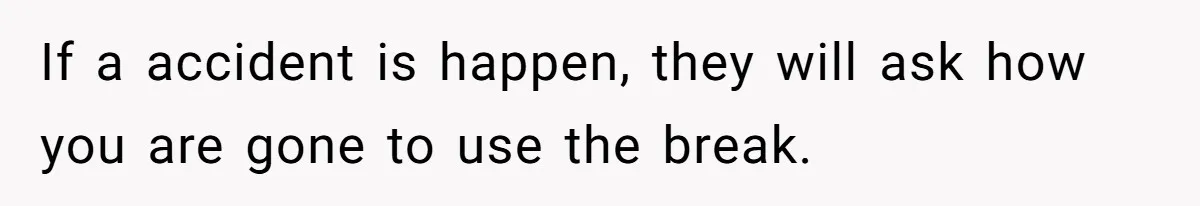 If a accident is happen, they will ask how you are gone to use the break.