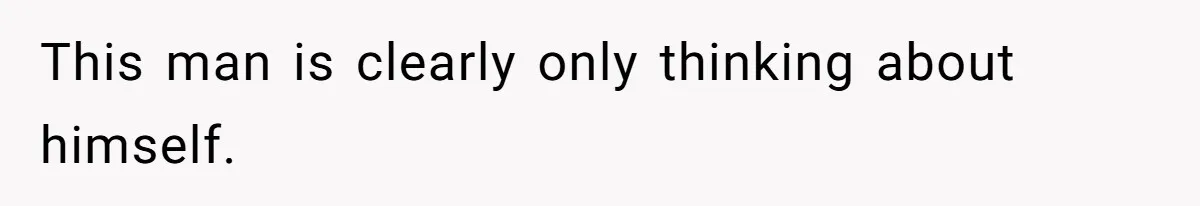 This man is clearly only thinking about himself.