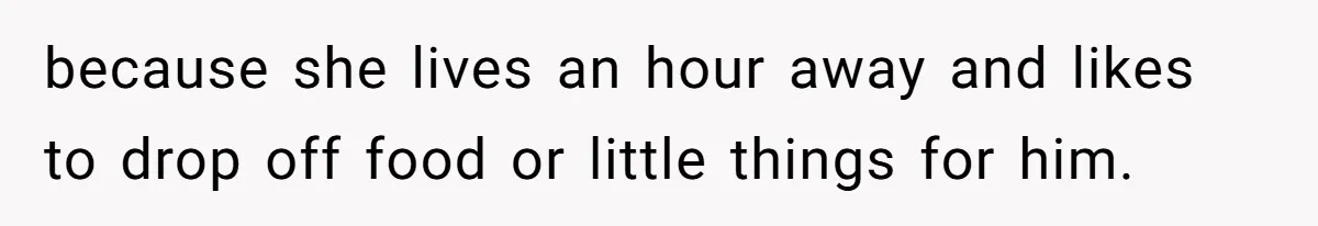 because she lives an hour away and likes to drop off food or little things for him.