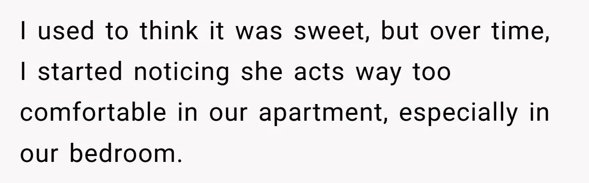 I used to think it was sweet, but over time, I started noticing she acts way too comfortable in our apartment, especially in our bedroom.