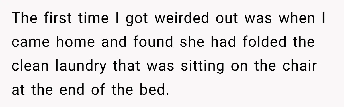 The first time I got weirded out was when I came home and found she had folded the clean laundry that was sitting on the chair at the end of...