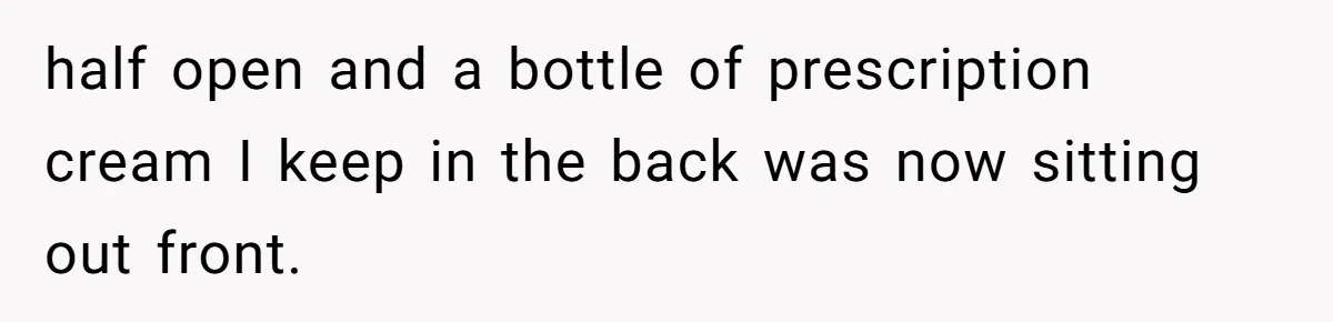 half open and a bottle of prescription cream I keep in the back was now sitting out front.