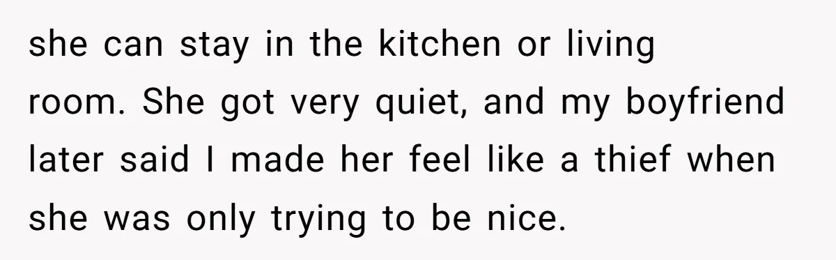 she can stay in the kitchen or living room. She got very quiet, and my boyfriend later said I made her feel like a thief when she was only trying...
