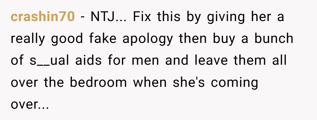 crashin70 − NTJ... Fix this by giving her a really good fake apology then buy a bunch of s__ual aids for men and leave them all over the bedroom when...
