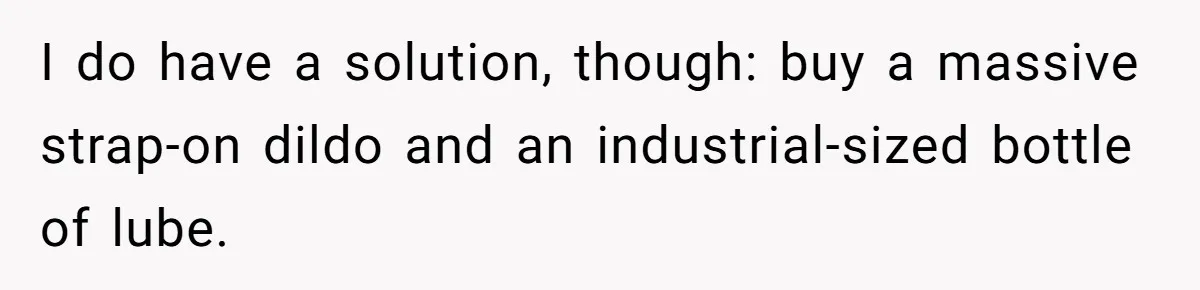I do have a solution, though: buy a massive strap-on dildo and an industrial-sized bottle of lube.