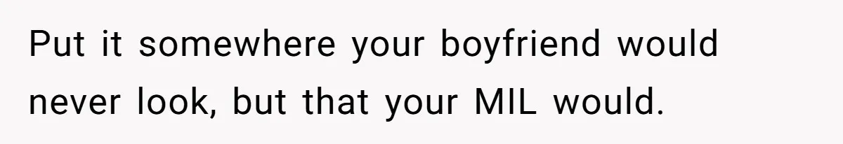 Put it somewhere your boyfriend would never look, but that your MIL would.
