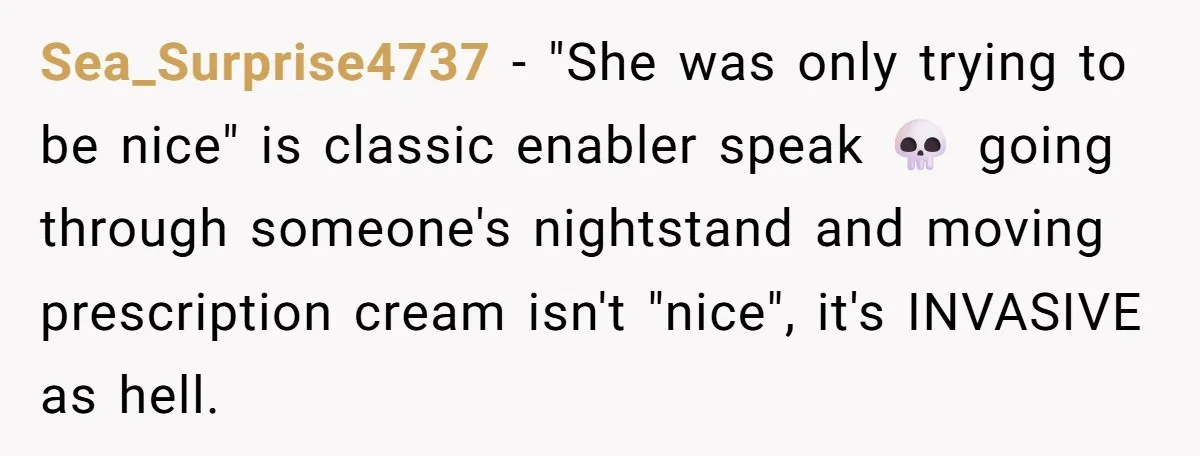 Sea_Surprise4737 − "She was only trying to be nice" is classic enabler speak 💀 going through someone's nightstand and moving prescription cream isn't "nice", it's INVASIVE as hell.