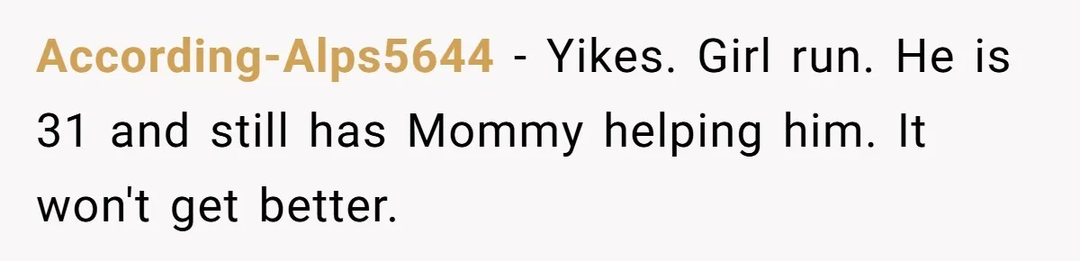 According-Alps5644 − Yikes. Girl run. He is 31 and still has Mommy helping him. It won't get better.