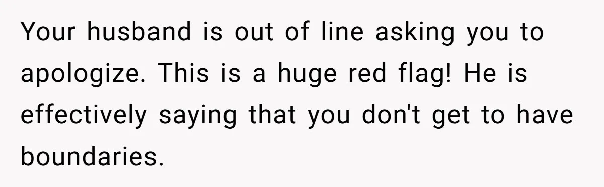 Your husband is out of line asking you to apologize. This is a huge red flag! He is effectively saying that you don't get to have boundaries.