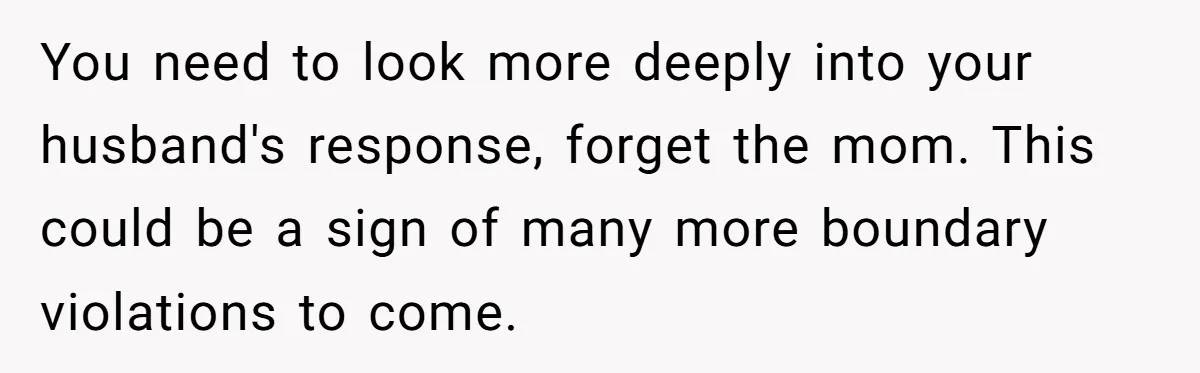 You need to look more deeply into your husband's response, forget the mom. This could be a sign of many more boundary violations to come.