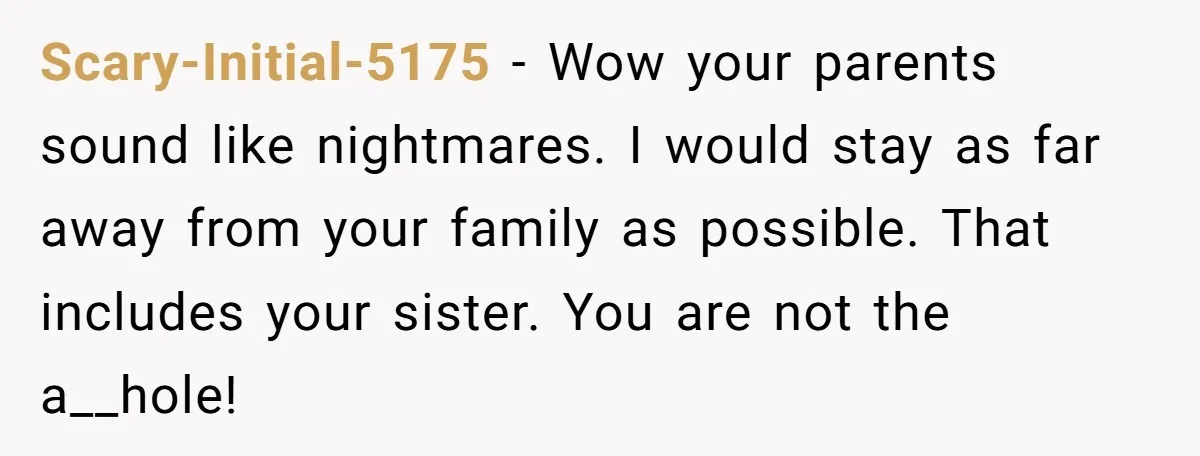 Scary-Initial-5175 − Wow your parents sound like nightmares. I would stay as far away from your family as possible. That includes your sister. You are not the a__hole!
