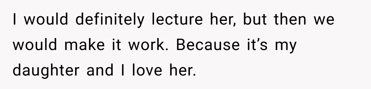 I would definitely lecture her, but then we would make it work. Because it’s my daughter and I love her.