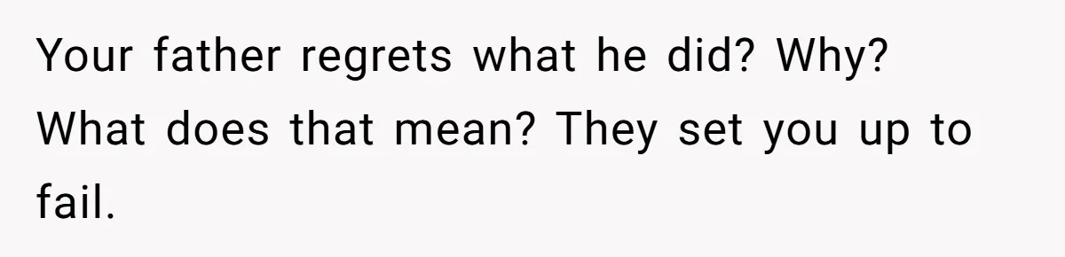 Your father regrets what he did? Why? What does that mean? They set you up to fail.
