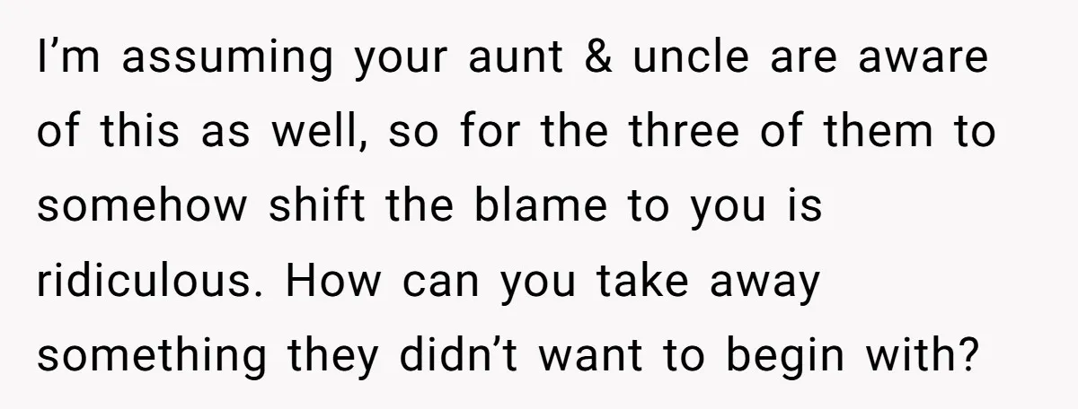 I’m assuming your aunt & uncle are aware of this as well, so for the three of them to somehow shift the blame to you is ridiculous. How can you...