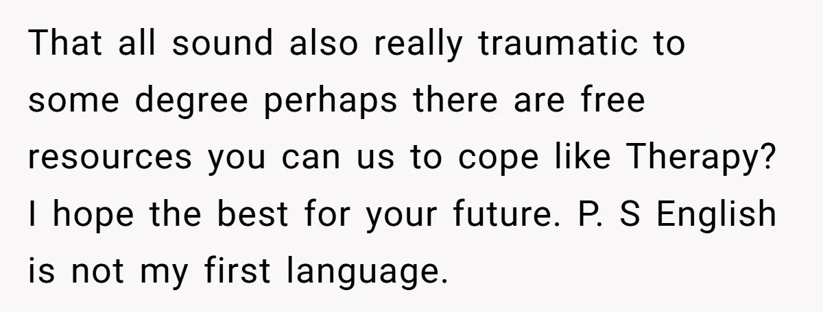 That all sound also really traumatic to some degree perhaps there are free resources you can us to cope like Therapy? I hope the best for your future. P. S...