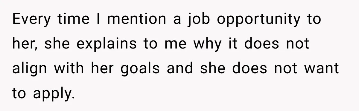 Every time I mention a job opportunity to her, she explains to me why it does not align with her goals and she does not want to apply.