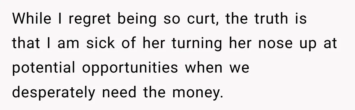 While I regret being so curt, the truth is that I am sick of her turning her nose up at potential opportunities when we desperately need the money.