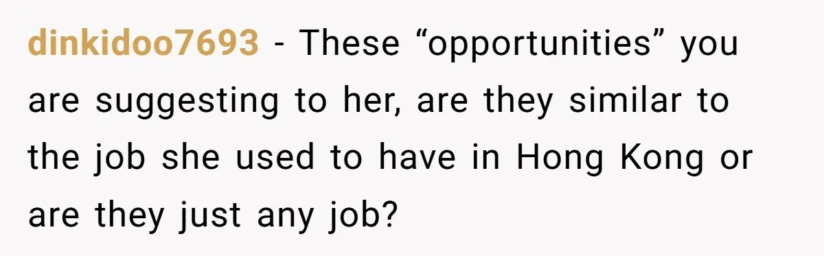 dinkidoo7693 − These “opportunities” you are suggesting to her, are they similar to the job she used to have in Hong Kong or are they just any job?