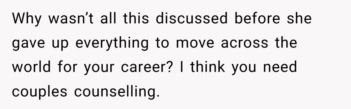 Why wasn’t all this discussed before she gave up everything to move across the world for your career? I think you need couples counselling.