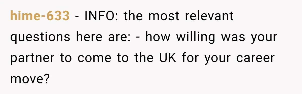 hime-633 − INFO: the most relevant questions here are: - how willing was your partner to come to the UK for your career move?