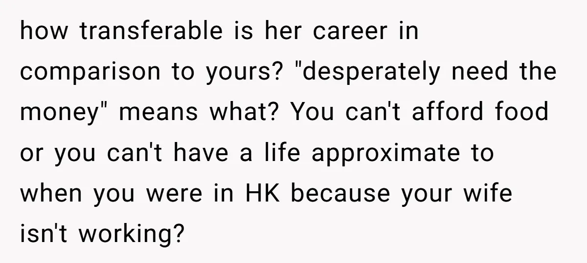 how transferable is her career in comparison to yours? "desperately need the money" means what? You can't afford food or you can't have a life approximate to when you were...