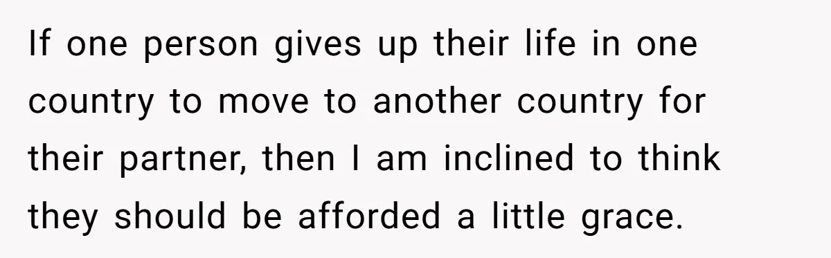 If one person gives up their life in one country to move to another country for their partner, then I am inclined to think they should be afforded a little...
