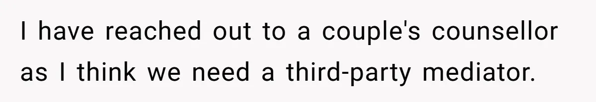 I have reached out to a couple's counsellor as I think we need a third-party mediator.