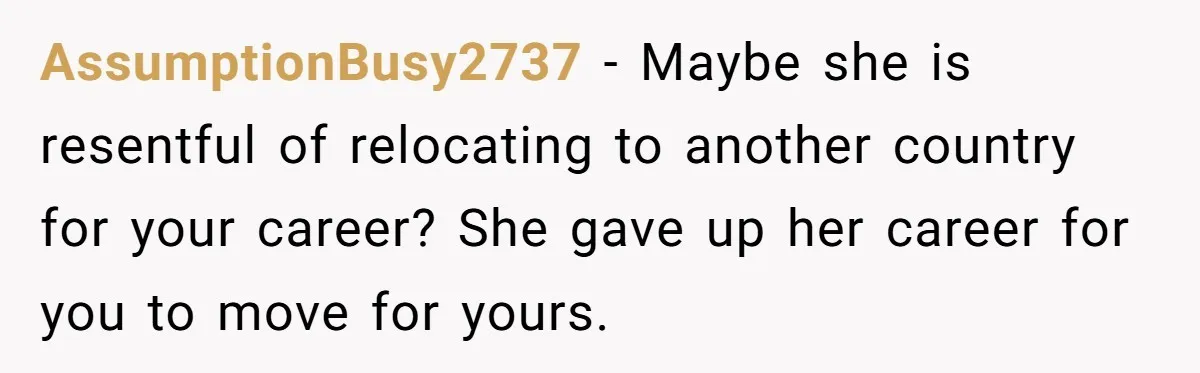 AssumptionBusy2737 − Maybe she is resentful of relocating to another country for your career? She gave up her career for you to move for yours.