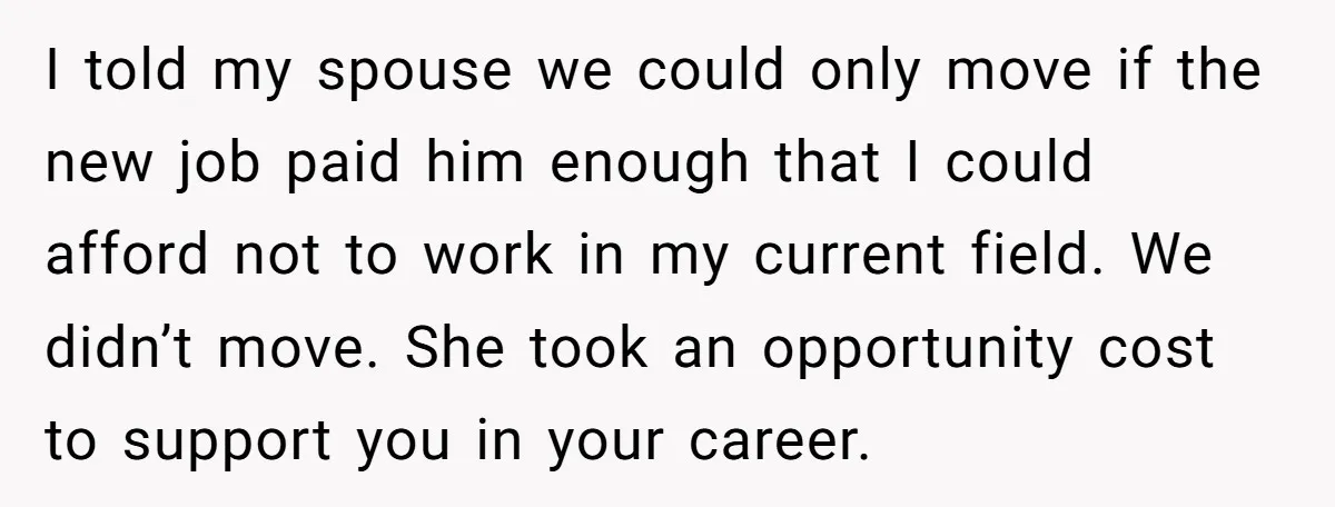 I told my spouse we could only move if the new job paid him enough that I could afford not to work in my current field. We didn’t move. She...