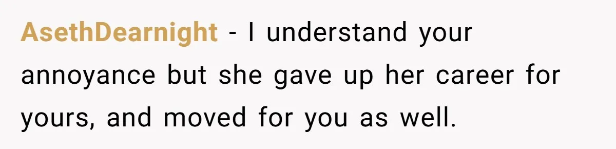 AsethDearnight − I understand your annoyance but she gave up her career for yours, and moved for you as well.
