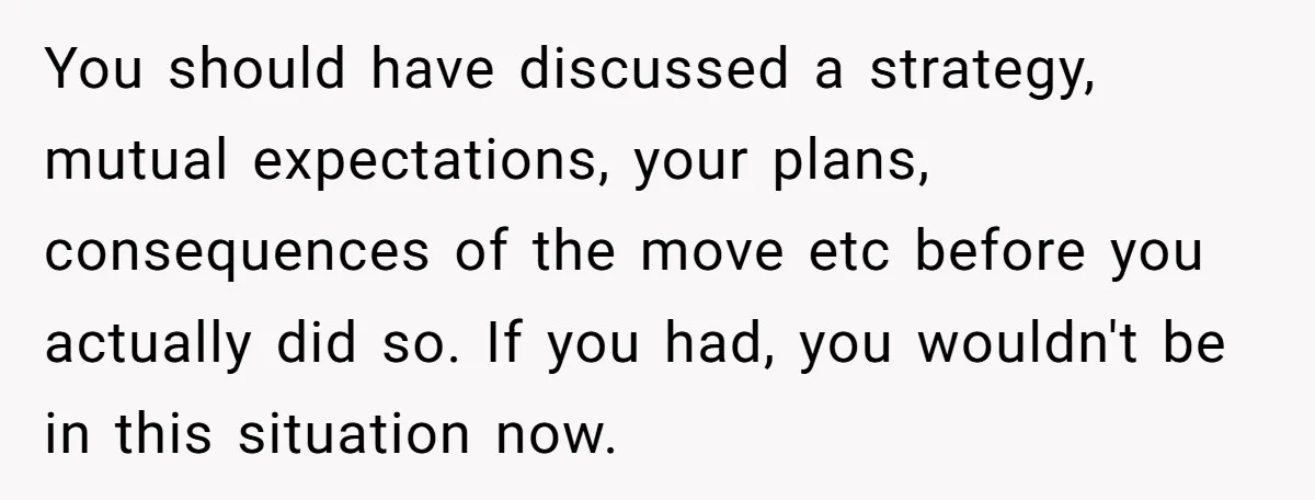 You should have discussed a strategy, mutual expectations, your plans, consequences of the move etc before you actually did so. If you had, you wouldn't be in this situation now.