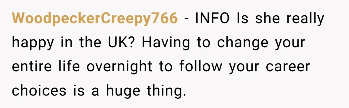 WoodpeckerCreepy766 − INFO Is she really happy in the UK? Having to change your entire life overnight to follow your career choices is a huge thing.