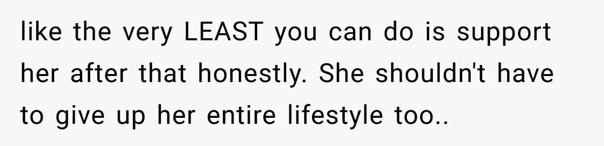 like the very LEAST you can do is support her after that honestly. She shouldn't have to give up her entire lifestyle too..