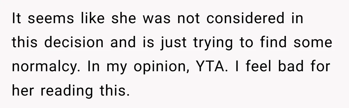 It seems like she was not considered in this decision and is just trying to find some normalcy. In my opinion, YTA. I feel bad for her reading this.