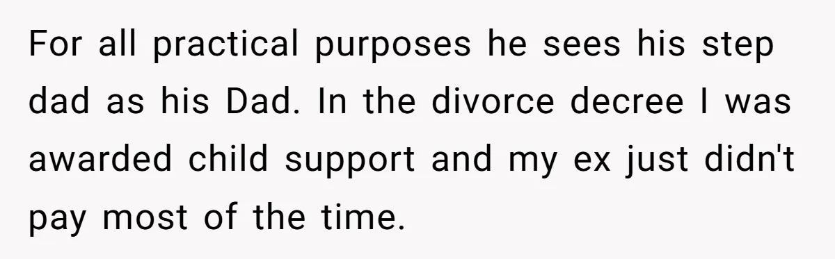 For all practical purposes he sees his step dad as his Dad. In the divorce decree I was awarded child support and my ex just didn't pay most of the...