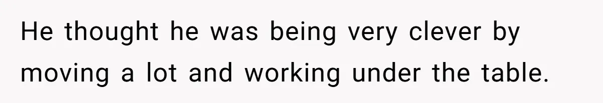 He thought he was being very clever by moving a lot and working under the table.