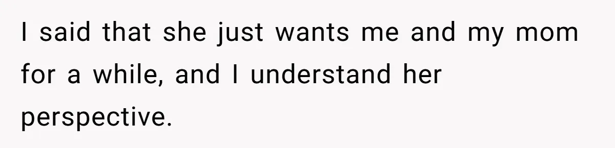 I said that she just wants me and my mom for a while, and I understand her perspective.