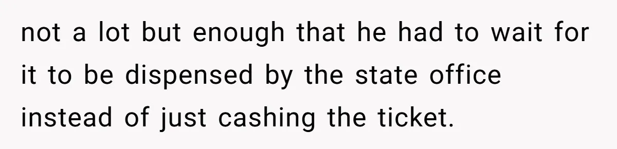 not a lot but enough that he had to wait for it to be dispensed by the state office instead of just cashing the ticket.