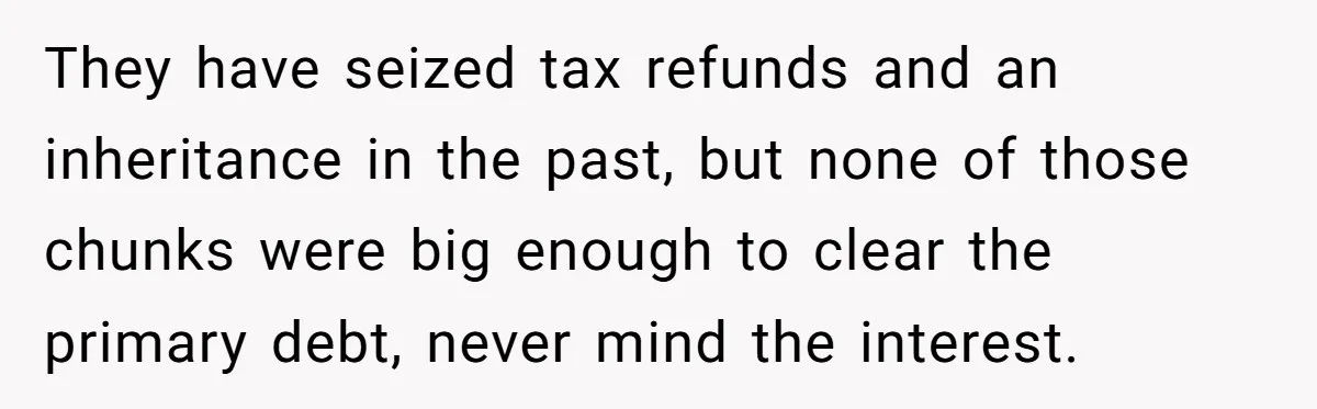 They have seized tax refunds and an inheritance in the past, but none of those chunks were big enough to clear the primary debt, never mind the interest.
