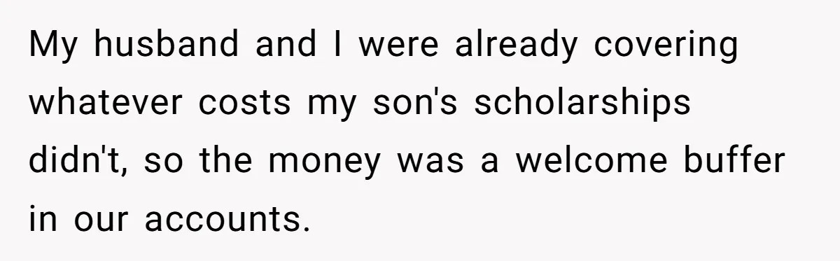 My husband and I were already covering whatever costs my son's scholarships didn't, so the money was a welcome buffer in our accounts.