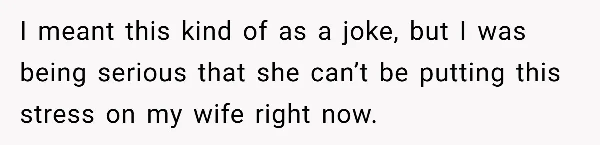 I meant this kind of as a joke, but I was being serious that she can’t be putting this stress on my wife right now.