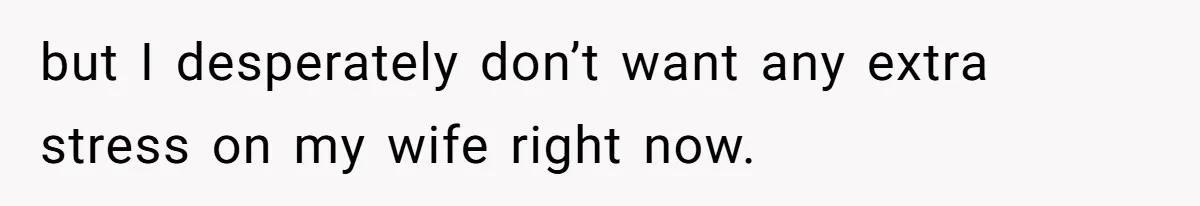 but I desperately don’t want any extra stress on my wife right now.